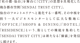 「杜の都・仙台」を舞台に「CITY」の思想を具現化した複合都市空間「SENDAI TRUST CITY」。仙台のフロントエリアへと進化する一番町。その中核を担う一大ビジネスセンターとして広大な敷地に「OFFICE」「SHOPS & DINING」「HOTEL」「RESIDENCE」という、街としての機能を集約した「SENDAI TRUST CITY」は新たなる「価値」を発信し続けます。