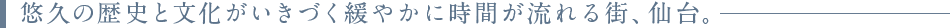 悠久の歴史と文化がいきづく緩やかに時間が流れる街、仙台。