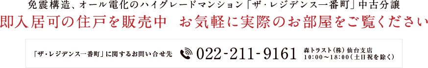 免震構造、オール電化のハイグレードマンション「ザ・レジデンス一番町」中古分譲 即入居可の住戸を販売中 お気軽に実際のお部屋をご覧ください 「ザ・レジデンス一番町」に関するお問い合せ先 022-211-9161 森トラスト（株）仙台支店 10：00～18：00（土日祝を除く）